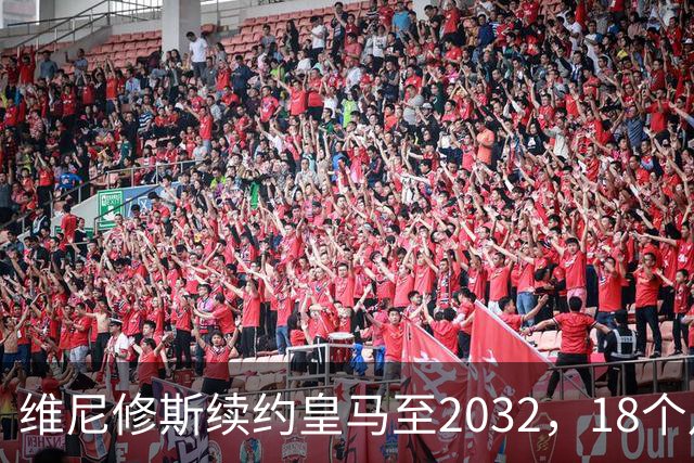 维尼修斯续约皇马至2032，18个月谈判因队史首例续约奖金破局